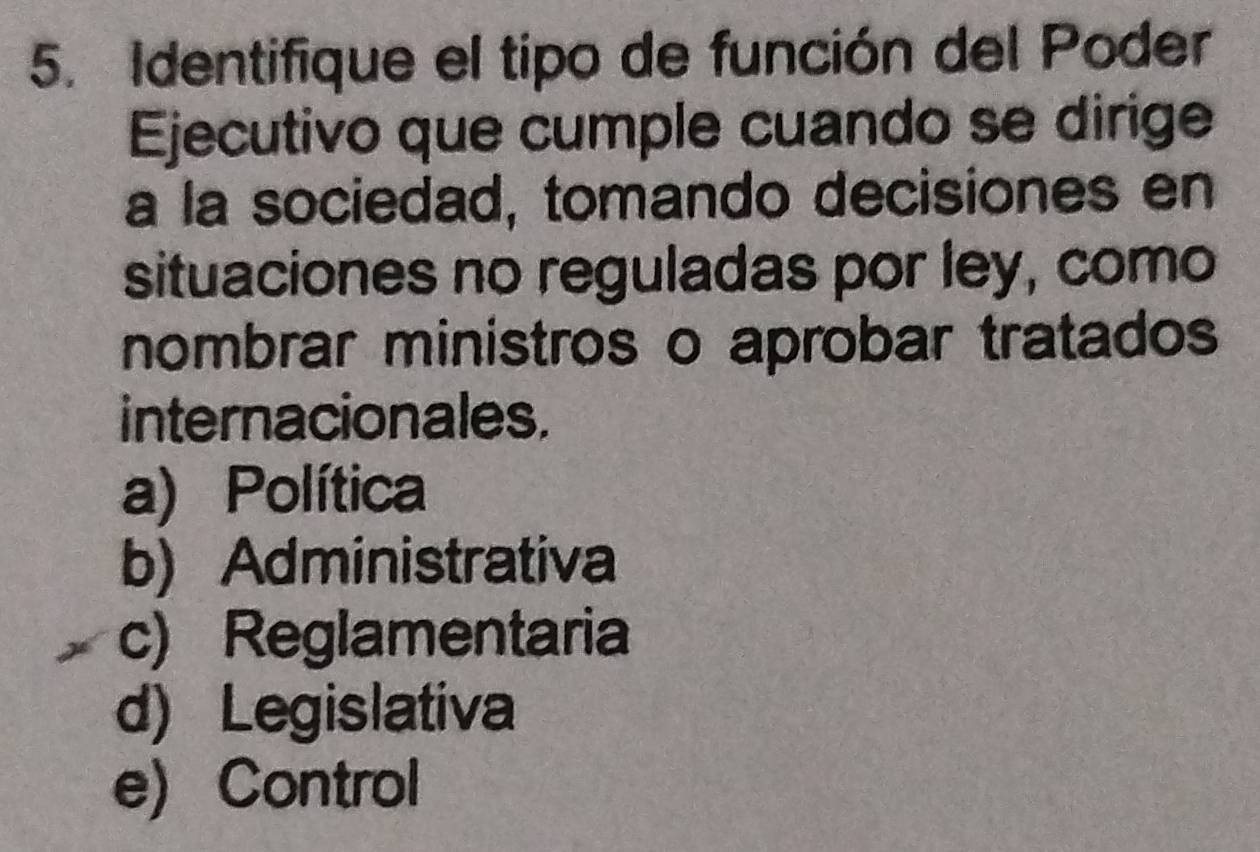 Identifique el tipo de función del Poder
Ejecutivo que cumple cuando se dirige
a la sociedad, tomando decisiones en
situaciones no reguladas por ley, como
nombrar ministros o aprobar tratados
internacionales.
a) Política
b) Administrativa
c) Reglamentaria
d) Legislativa
e) Control