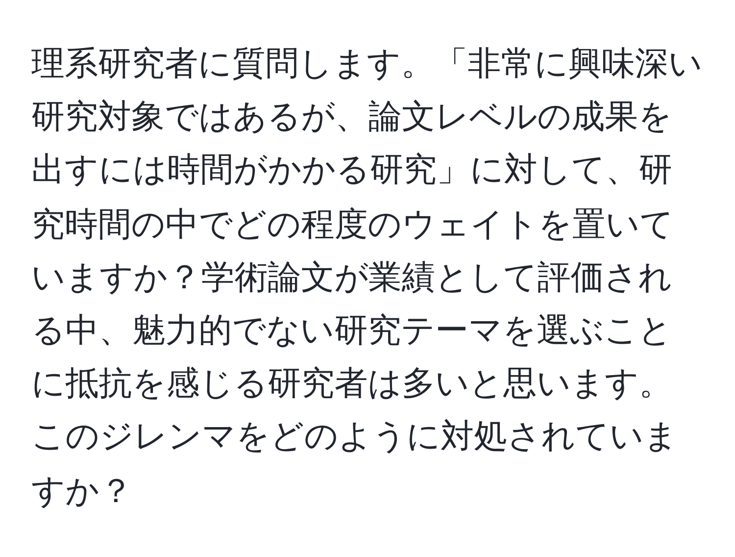 理系研究者に質問します。「非常に興味深い研究対象ではあるが、論文レベルの成果を出すには時間がかかる研究」に対して、研究時間の中でどの程度のウェイトを置いていますか？学術論文が業績として評価される中、魅力的でない研究テーマを選ぶことに抵抗を感じる研究者は多いと思います。このジレンマをどのように対処されていますか？