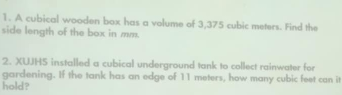 A cubical wooden box has a volume of 3,375 cubic meters. Find the 
side length of the box in mm. 
2. XUJHS installed a cubical underground tank to collect rainwater for 
gardening. If the tank has an edge of 11 meters, how many cubic feet can it 
hold?