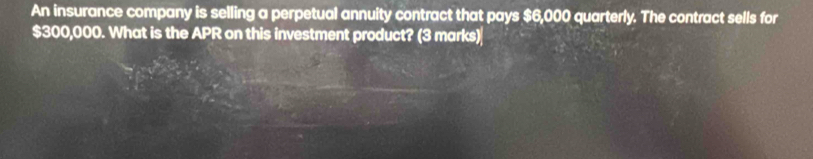 An insurance company is selling a perpetual annuity contract that pays $6,000 quarterly. The contract sells for
$300,000. What is the APR on this investment product? (3 marks)