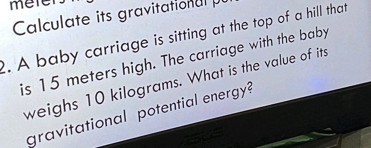 mere 
Calculate its gravitational 
. A baby carriage is sitting at the top of a hill that 
is 15 meters high. The carriage with the baby 
weighs 10 kilograms. What is the value of its 
gravitational potential energy?