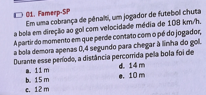 Famerp-SP
Em uma cobrança de pênalti, um jogador de futebol chuta
a bola em direção ao gol com velocidade média de 108 km/h.
A partir do momento em que perde contato com o pé do jogador,
a bola demora apenas 0,4 segundo para chegar à linha do gol.
Durante esse período, a distância percorrida pela bola foi de
a. 11 m d. 14 m
b. 15 m e. 10 m
c. 12 m