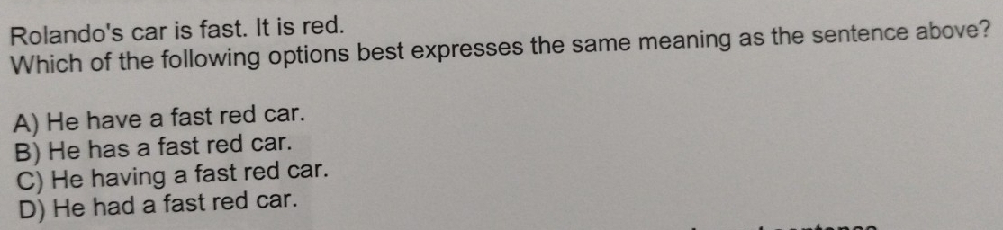 Rolando's car is fast. It is red.
Which of the following options best expresses the same meaning as the sentence above?
A) He have a fast red car.
B) He has a fast red car.
C) He having a fast red car.
D) He had a fast red car.