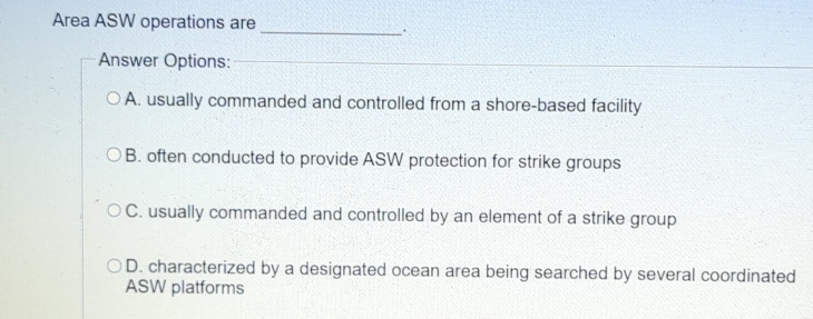 Area ASW operations are
_`
Answer Options:_
_
A. usually commanded and controlled from a shore-based facility
B. often conducted to provide ASW protection for strike groups
C. usually commanded and controlled by an element of a strike group
D. characterized by a designated ocean area being searched by several coordinated
ASW platforms