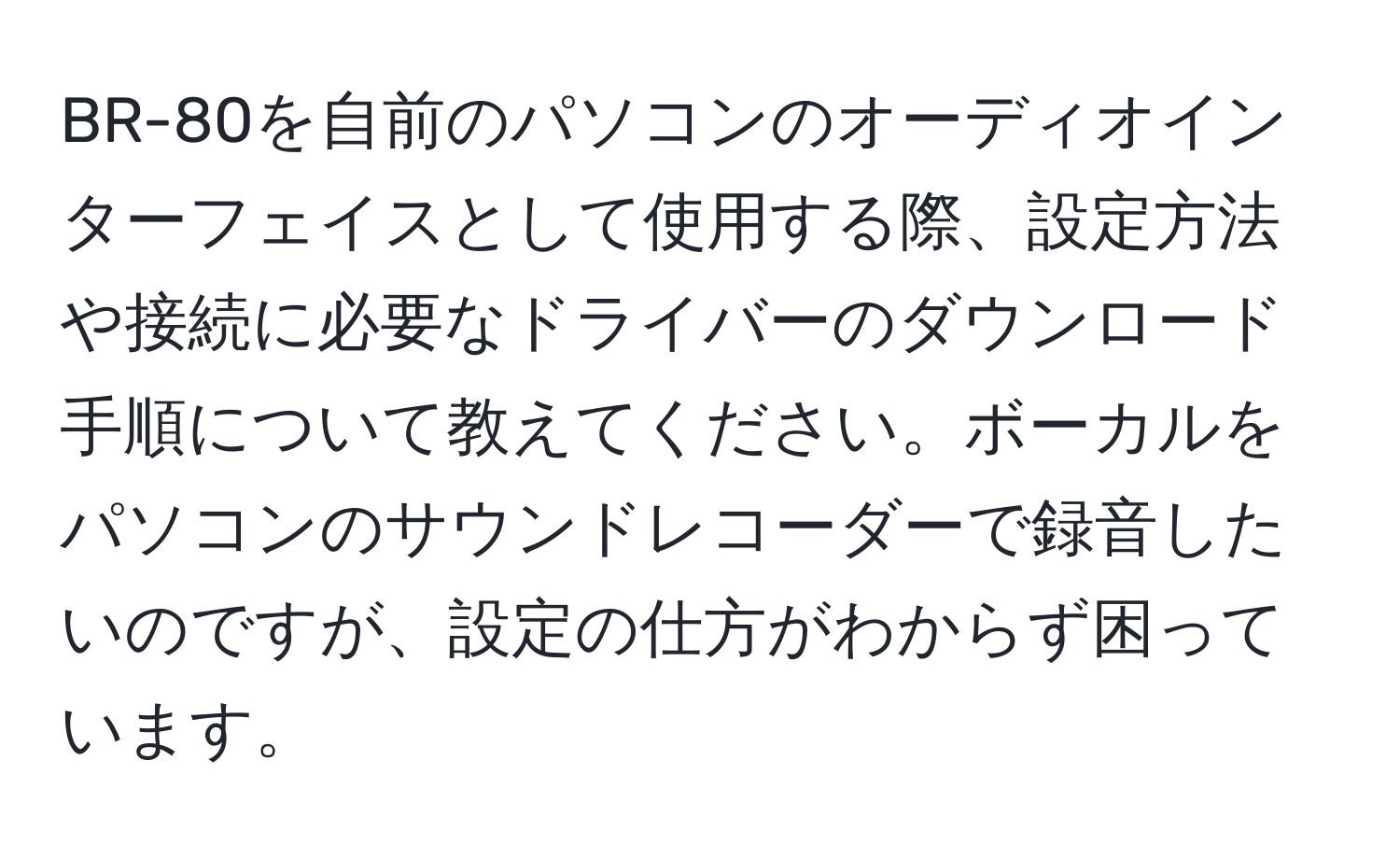 BR-80を自前のパソコンのオーディオインターフェイスとして使用する際、設定方法や接続に必要なドライバーのダウンロード手順について教えてください。ボーカルをパソコンのサウンドレコーダーで録音したいのですが、設定の仕方がわからず困っています。