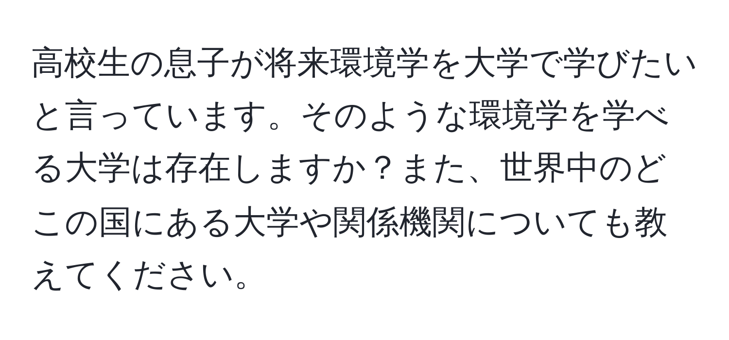 高校生の息子が将来環境学を大学で学びたいと言っています。そのような環境学を学べる大学は存在しますか？また、世界中のどこの国にある大学や関係機関についても教えてください。