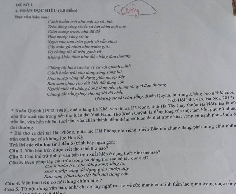 để số 1
1. PHÂN ĐQC HIÈU (4,0 diễm)
Đọc văn bản sau:
Cánh buồm trồi như một sự vô tình
Trên đông sông chiếc sà lan chìm một nửa
Giản mướp trước nhà đã đổ
Hoa mướp vàng vô tư
Ngọn rau sam trên gạch vỡ vẫn chua
Cây mào gà nhớn nhơ trước giỏ..
Và chứng tôi đi trên gạch vỡ
Không khóc than như thể chẳng đau thương.
Chứng tôi hiểu sâu xa về sự vật quanh mình
Cảnh buồn trồi cho đòng sông sống lại
Hoa mướp vàng để dựng giàn mướp đậy
Rau sam chua cho đất biết đất đang còn...
Người chết sẽ chẳng bằng lông nếu chúng tôi quá đau thương
Chứng tôi sống thay cho người đã chết.
(Những sự vật còn sống, Xuân Quỳnh, in trong Không bao giờ là cuối,
Nxb Hội Nhà văn, Hà Nội, 2017)
Xuân Quỳnh (1942-1988), quê ở làng La Khê, ven thị xã Hà Đông, tỉnh Hà Tây (nay thuộc Hà Nội). Bà là nữ
nhà thơ xuất sắc trong nền thơ hiện đại Việt Nam; Thơ Xuân Quỳnh là tiếng lòng của một tâm hồn phụ nữ nhiều
trắc ản, vừa hồn nhiên, tươi tắn, vừa chân thành, đằm thăm và luôn da diết trong khát vọng về hạnh phúc bình d
đời thường.
Bài thơ ra đời tại Hải Phòng, giữa lúc Hải Phòng nói riêng, miền Bắc nói chung đang phải hứng chịu nhữn
trận oanh tạc của không lực Hoa Kỳ.
Trả lời các câu hội từ 1 đến 5 (trình bày ngắn gọn):
Câu 1. Văn bản trên được viết theo thể thơ nào?
Câu 2. Chủ thể trữ tình ở văn bản trên xuất hiện ở dạng thức như thế nào?
Câu 3. Biện pháp lặp cầu trúc trong ba dòng thơ sau có tác dụng gì?
Cảnh buồn trôi cho dòng sông sống lại
Hoa mướp vàng để dựng giàn mướp dậy
Rau sam chua cho đất biết đất đang còn...
Câu 4. Văn bản trên có nội dung chính là gì?
Câu 5. Từ nội dung văn bản, anh/ chị có suy nghĩ ra sao về sức mạnh của tinh thần lạc quan trong cuộc sống
( điêm)