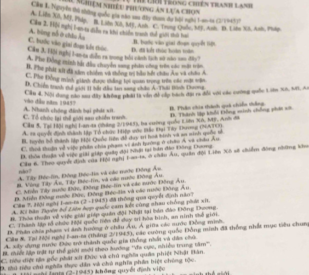 Thể liới trong chiên tranh lanh
M Nghiệm nhiều phương ản lựa chọn
Câu 1. Nguyễn thủ những quốc gia nào sau đây than đự hội nghị 1-smtn (2/1945)
A. Liên Xô, Mỹ, Pháp, B. Liên Xô, Mỹ, Anh C. Trung Quốc, Mỹ, Anh n Xô, Anh, Pháp.
Câu 2. Hội nghị I-an-ta diễn ra khi chiến tranh thế giới thù bai
A. bùng nổ ở châu Âu.B. buớc vào giai đoạn quyết liệt
C. bước vào giai đoạn kết thúc D. đã kết thúc hoàn toàn
Câu 3. Hội nghị l-an-ta diễn ra trong bối cảnh lịch sử não sau đây?
A. Phe Đồng minh bắt đầu chuyển sang phần công trên các mặt trận.
B. Phe phát xít đã xâm chiếm và thông trị bầu bết châu Âu và châu Á
C. Phe Đồng minh giảnh được thắng lợi quan trọng trên các mặt trận.
D. Chiến tranh thể giới II bắt đầu lan sang châu Á-Thái Bình Dương
Cầu 4. Nội dụng nào sau đây không phải là vận đề cấp bách đặi ra đổi với các cưỡng quốc Liên Xô, MG, Ai
vào đầu năm 1945?
A. Nhanh chóng đánh bại phát xít.
B. Phân chia thành quả chiến thắng
C. Tổ chức lại thể giới sau chiến tranh.
D. Thành lập khối Đồng minh chống phát xứt
Câu 5, Tại Hội nghị I-an-ta (tháng 2/1945), ba cường quốc Liên Xô, Mỹ, Anh đã
A. ra quyết định thành lập Tổ chức Hiệp ước Bắc Đại Tây Dương (NATO).
B. tuyền bố thành lập Hội Quốc liên đề duy trì hoa bình và an ninh quốc tế.
C. thoa thuận về việc phân chia phạm vi ánh hưởng ở châu Á và châu Âu.
D. thỏa thuận về việc giải giáp quân đội Nhật tại bản đảo Đông Dương.
Cầu 6. Theo quyết định của Hội nghị I-an-ta, ở châu Âu, quân đội Liên Xô số chiếm đóng những khu
náo?
A. Tây Bée-lin, Đông Béc-lin và các nước Đông Âu.
B. Vùng Tây Âu, Tây Béc-lin, và các nước Đông Âu.
C. Miền Tây nước Đức, Đông Béc-lin và các nước Đông Âu.
D. Miền Đông nước Đức, Đông Béc-lin và các nước Đông Âu.
Câu 7. Hội nghị I-an-ta (2 -1945) đã thông qua quyết định nào?
A. Kí bàn Zhuyên bổ Liên hợp quốc cam kết cùng nhau chống phát xết.
B. Thỏa thuận về việc giải giáp quân đội Nhật tại bán đảo Đông Dương.
C. Thành lập tổ chức Hội quốc liên để duy trì hòa bình, an ninh thể giới.
D. Phân chĩa phạm vi ảnh hướng ở châu Âu, Á giữa các nước Đồng minh.
Câu & Tại Hội nghị I-an-ta (tháng 2/1945), các cường quốc Đồng minh đã thống nhất mục tiêu chung
A. xây dựng nước Đức trở thành quốc gia thống nhất và dân chủ.
B. thiết lập trật tự thế giới mới theo hướng ''đa cực, nhiều trung tâm''.
C. tiêu diệt tận gốc phát xít Đức và chủ nghĩa quân phiệt Nhật Bản.
D. thủ tiểu chủ nghĩa thực dân và chủ nghĩa phần biệt chủng tộc.
Tnghi Tanta (2-1945) không quyết định việc À aiói