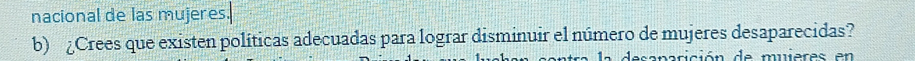 nacional de las mujeres. 
b) Crees que existen políticas adecuadas para lograr disminuir el número de mujeres desaparecidas? 
ición de muieres en