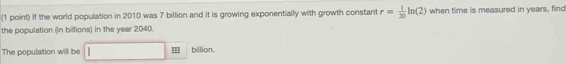 If the world population in 2010 was 7 billion and it is growing exponentially with growth constant r= 1/20 ln (2) when time is measured in years, find 
the population (in billions) in the year 2040. 
The population will be □ EE billion.