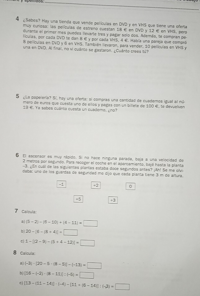 apemdos:_
4 £Sabes? Hay una tienda que vende películas en DVD y en VHS que tiene una oferta
muy curiosa: las películas de estreno cuestan 18 € en DVD y 12 € en VHS, pero
durante el primer mes puedes llevarte tres y pagar solo dos. Además, te compran pe
lículas, por cada DVD te dan 8 € y por cada VHS, 4 €. Había una pareja que compró
8 películas en DVD y 6 en VHS. También llevaron, para vender, 10 películas en VHS y
una en DVD. Al final, no vi cuánto se gastaron. ¿Cuánto crees tú?
5 ¿La papelería? Sí, hay una oferta: si compras una cantidad de cuadernos igual al nú-
mero de euros que cuesta uno de ellos y pagas con un billete de 100 é, te devuelven
19 €. Ya sabes cuánto cuesta un cuaderno, ¿no?
6 El ascensor es muy rápido. Si no hace ninguna parada, baja a una velocidad de
2 metros por segundo. Para recoger el coche en el aparcamiento, bajé hasta la planta
-3. ¿En cuál de las siguientes plantas estaba doce segundos antes? ¡Ah! Se me olvi-
daba: uno de los guardas de seguridad me dijo que cada planta tiene 3 m de altura.
-1 +2 0
+5 +3
7 Calcula:
a) (5-2)-(6-10)+(4-11)=□
b) 20-[6-(8/ 4)]=□
C) 1-[(2-9)-(5+4-12)]=□
8 Calcula:
a) (-3)· [20-5· (8-5)]-(-13)=□
b) [16-(-2)· (8-11)]:(-5)=□
c) [13-(11-14)]· (-4)-[11+(6-14)]:(-3)=□