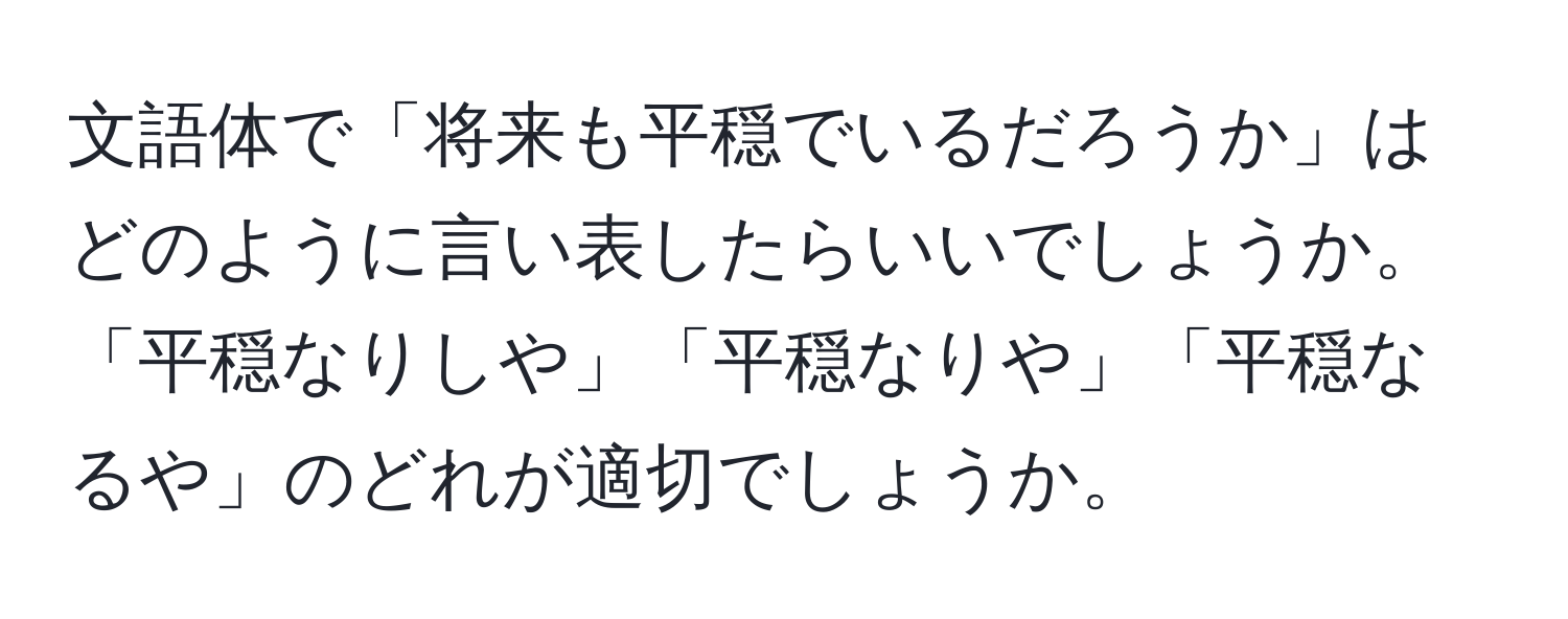 文語体で「将来も平穏でいるだろうか」はどのように言い表したらいいでしょうか。「平穏なりしや」「平穏なりや」「平穏なるや」のどれが適切でしょうか。