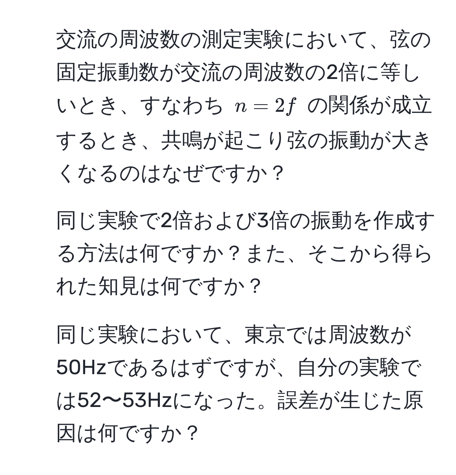 交流の周波数の測定実験において、弦の固定振動数が交流の周波数の2倍に等しいとき、すなわち $n = 2f$ の関係が成立するとき、共鳴が起こり弦の振動が大きくなるのはなぜですか？  
2. 同じ実験で2倍および3倍の振動を作成する方法は何ですか？また、そこから得られた知見は何ですか？  
3. 同じ実験において、東京では周波数が50Hzであるはずですが、自分の実験では52〜53Hzになった。誤差が生じた原因は何ですか？