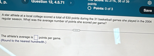 Question 12, 4.5.71 points 00r6: 92.31%, 36 of 39 
Points: 0 of 3 Save 
A star athlete at a local college scored a total of 630 points during the 31 basketball games she played in the 2004
regular season. What was the average number of points she scored per game? 
The athlete's average is □ points per game. 
(Round to the nearest hundredth.)