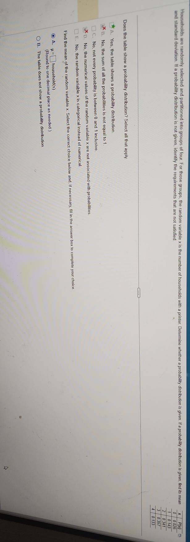 Households are randomly selected and partitioned into groups of four. For those groups, the random variable x is the number of households with a printer. Determine whether a probability distribution is given. If a probabilty disribution is given, find its mean +
and standard deviation. If a probability distribution is not given, identify the requirements that are not satisfied 0.026
0 143
0.341
3 0.35
0.133
Does the table show a probability distribution? Select all that apply
A. Yes, the table shows a probability distribution.
B. No, the sum of all the probabilities is not equal to 1
C. No, not every probability is between 0 and 1 inclusive.
D. No, the numerical values of the random variable x are not associated with probabilities.
E. No, the random variable x is categorical instead of numerical
Find the mean of the random variable x. Select the correct choice below and, if necessary, fill in the answer box to complete your choice.
● A. mu =□ household(s)
(Round to one decimal place as needed.)
B. The table does not show a probability distribution
