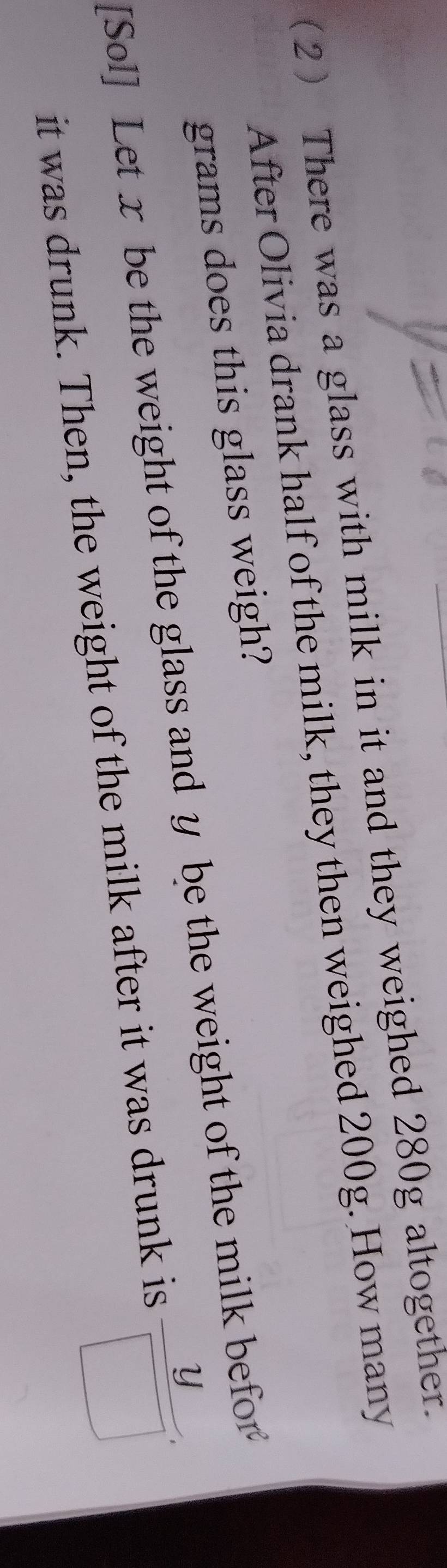 (2 There was a glass with milk in it and they weighed 280g altogether. 
After Olivia drank half of the milk, they then weighed 200g. How many
grams does this glass weigh? 
[Sol] Let x be the weight of the glass and y be the weight of the milk befor 
it was drunk. Then, the weight of the milk after it was drunk is
 y/□  .