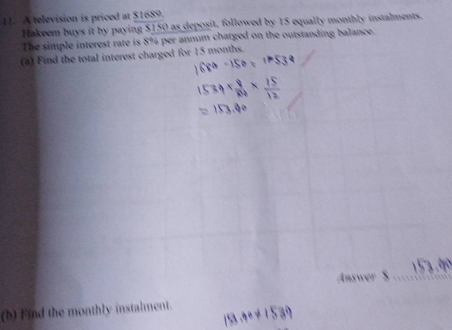 A television is priced at $1689. 
Hakeem buys it by paying $150 as deposit, followed by 15 equally monthly instalments. 
The simple interest rate is 8% per annum charged on the outstanding balance. 
(4) Find the total interest charged for 15 months. 
(b) Find the monthly instalment.