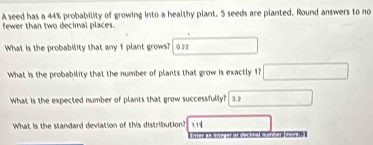 A seed has a 44% probability of growing into a healthy plant. 5 seeds are planted. Round answers to no 
fewer than two decimal places. 
What is the probability that any 1 plant grows? 0. 2 2
What is the probability that the number of plants that grow is exactly 1? 
What is the expected number of plants that grow successfully? 2.2
What is the standard deviation of this distribution? 
ter 
er orés