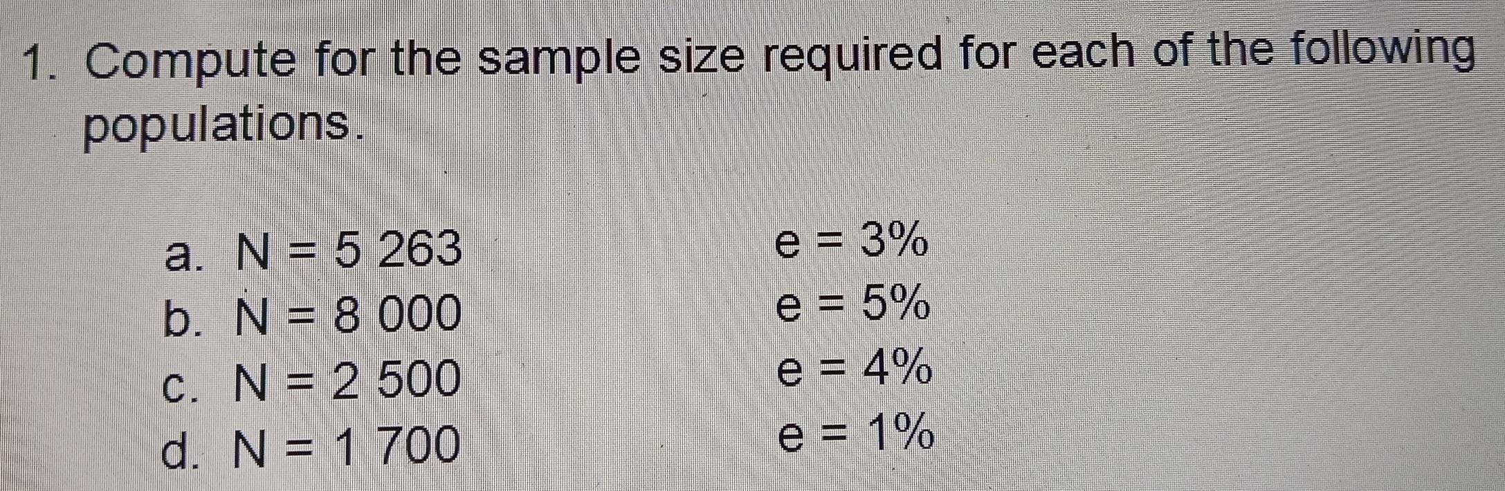 Compute for the sample size required for each of the following 
populations . 
a. N=5263
e=3%
b. N=8000
e=5%
C. N=2500
e=4%
d. N=1700
e=1%