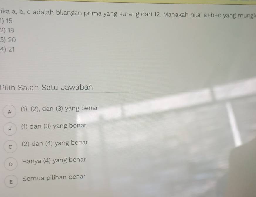 ika a, b, c adalah bilangan prima yang kurang dari 12. Manakah nilai a+b+c yang mungk
1) 15
2) 18
3) 20
4) 21
Pilih Salah Satu Jawaban
A (1), (2), dan (3) yang benar
B (1) dan (3) yang benar
c (2) dan (4) yang benar
D Hanya (4) yang benar
E Semua pilihan benar