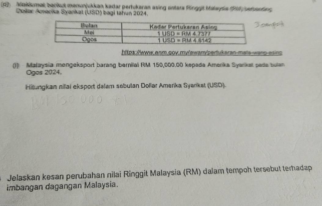 Maklumat bankut menunjukkan kadar pertukaran asing antara Ringgit Malaysa (RM1) betbanding
Dollar Amerika Syankat (USD) bagi tahun 2024.
https://www.anm.gov.my/awam/pertukaran-mats-wanp-asing
i)  Malaysia mengeksport barang bernilal RM 150,000.00 kepada Amerika Syarikat pada bulan
Ogas 2024.
Hitungkan nifai eksport dalam sebutan Dollar Amerika Syarikat (USD).
Jelaskan kesan perubahan nìlai Ringgit Malaysia (RM) dalam tempoh tersebut terhadap
imbangan dagangan Malaysia.