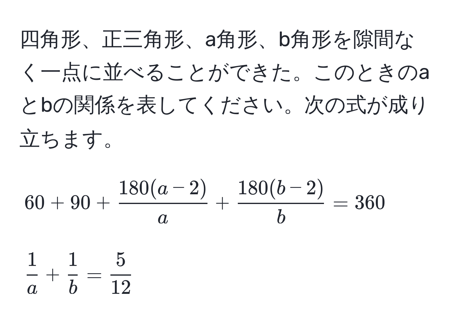 四角形、正三角形、a角形、b角形を隙間なく一点に並べることができた。このときのaとbの関係を表してください。次の式が成り立ちます。  
$$60 + 90 +  (180(a - 2))/a  +  (180(b - 2))/b  = 360$$  
$$ 1/a  +  1/b  =  5/12 $$