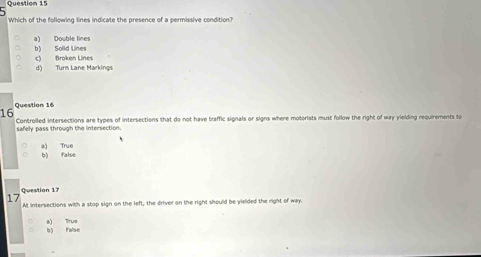 Which of the following lines indicate the presence of a permissive condition?
a) Double lines
b) Solid Lines
c) Broken Lines
d) Turn Lane Markings
Question 16
16
Controlled intersections are types of intersections that do not have traffic signals or signs where motorists must follow the right of way yielding requirements to
safely pass through the intersection.
a) True
b) False
Question 17
17
At intersections with a stop sign on the left, the driver on the right should be yielded the right of way.
a) True
b) False