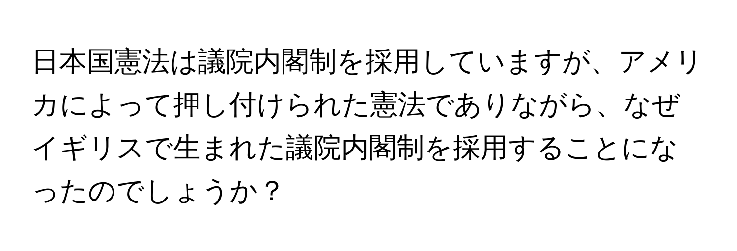 日本国憲法は議院内閣制を採用していますが、アメリカによって押し付けられた憲法でありながら、なぜイギリスで生まれた議院内閣制を採用することになったのでしょうか？