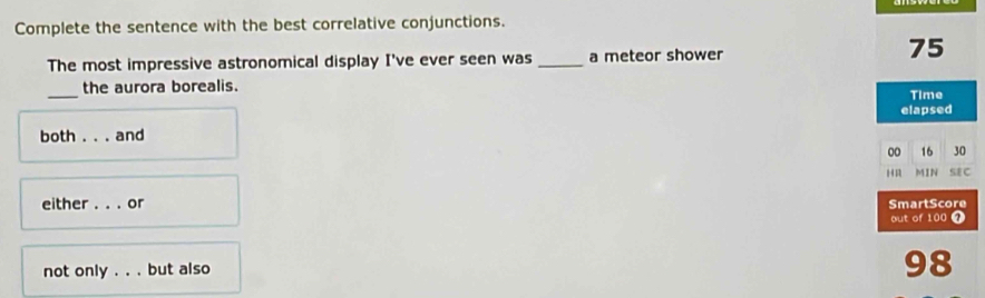 Complete the sentence with the best correlative conjunctions.
The most impressive astronomical display I've ever seen was _a meteor shower
75
_the aurora borealis. Time
both ... and elapsed
00 16 30
H MIN SEC
either . . . or SmartScore
out of 100 4
not only . . . but also
98