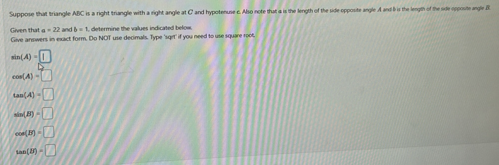 Suppose that triangle ABC is a right triangle with a right angle at C and hypotenuse c. Also note that α is the length of the side opposite angle A and δ is the length of the side opposite angle B
Given that a=22 and b=1 , determine the values indicated below.
Give answers in exact form. Do NOT use decimals. Type 'sqrt' if you need to use square root.
sin (A)=□
cos (A)=□
tan (A)=□
sin (B)=□
cos (B)=□
tan (B)=□