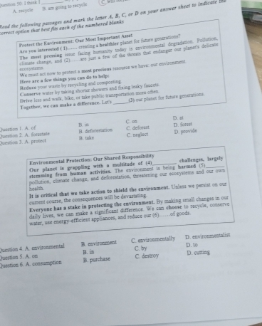 Durstion 50: I think _
A. recycle B. am going to recycle
Read the following passages and mark the letter A, B, C, or D on your answer sheet to indicate I
correct option that best fits each of the numbered blanks.
Protect the Environment: Our Most Important Asset
Are you interested ( 1)..... creating a healthier planet for fature generations?
The most pressing issue facing humanity today is environmental degradation. Pollution.
climate change, and (2) are jst a few of the threats that endanger our planet's delicate
ecosystems We must act now to peotect a most precious resounce we have: our envisomment
Here are a few things you can do to help:
Meduce your waite by recycling and composting.
Comserve water by taking shorter showers and foxing leaky faucets.
Drive less and walk, bike, or take public transportation more often.
Together, we can make a difference. Let's __(3) our planes for future generations
Juestion I. A. of B. in C. on D. at
D. forest
C. neglect
Question 3. A. protect Question 2. A. forestate B. take B. deforestation C. deforest D. provide
Environmental Protection: Our Shared Responsibility_ challenges, largely
Our plamet is grappling with a multitude of (4)
stemming from human activities. The enviconment is being harmed (5)_
pollution, climate change, and deforestation, threatening our ecosystems and our own
health It is critical that we take action to shield the environment. Unless we persist on our
current course, the consequences will be devastating.
Everyone has a stake in protecting the environment. By making small changes in our
daily lives, we can make a significant difference. We can choose to recycle, conserve
water, use energy-efficient appliances, and reduce our (6)……of goods.
Question 4. A. environmental B. environment C. environmentally D. environmentalist D. 10
B. im C. by D. cutting
B. purchase C. destroy
Question 6. A. consumption Question 5. A. om