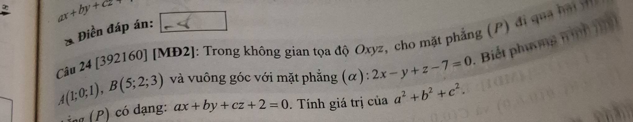 ax+by+cz+
& Điền đáp án: 
Câu 24 [392160] [MĐ2]: Trong không gian tọa độ Oxyz, cho mặt phẳng (P) đi qua bái m
A(1;0;1), B(5;2;3) và vuông góc với mặt phẳng (α) : 2x-y+z-7=0 Biết phương n 
n dạng: ax+by+cz+2=0. Tính giá trị của a^2+b^2+c^2.