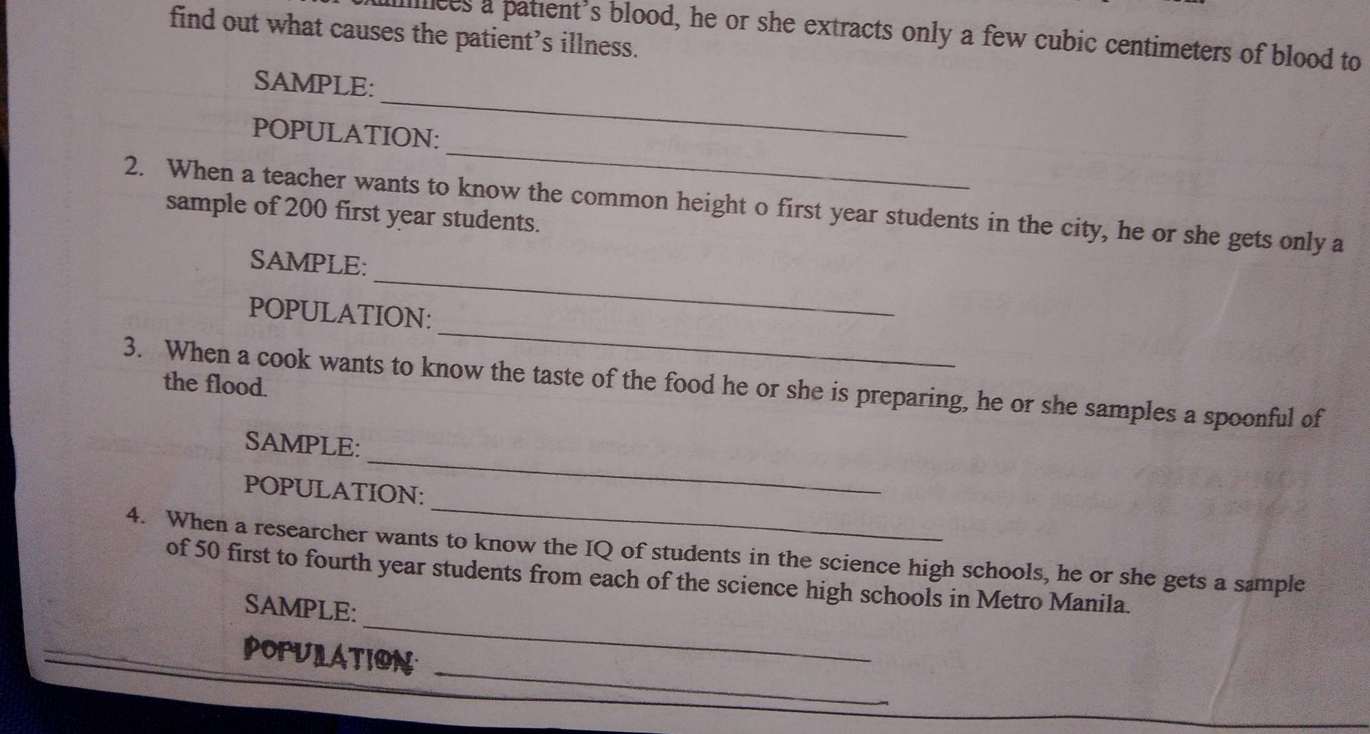 find out what causes the patient’s illness. 
illces a patient's blood, he or she extracts only a few cubic centimeters of blood to 
_ 
SAMPLE: 
_ 
POPULATION: 
2. When a teacher wants to know the common height o first year students in the city, he or she gets only a 
sample of 200 first year students. 
_ 
SAMPLE: 
_ 
POPULATION: 
3. When a cook wants to know the taste of the food he or she is preparing, he or she samples a spoonful of 
the flood. 
_ 
SAMPLE: 
_ 
POPULATION: 
4. When a researcher wants to know the IQ of students in the science high schools, he or she gets a sample 
_ 
of 50 first to fourth year students from each of the science high schools in Metro Manila. 
SAMPLE: 
_ 
POPULATION