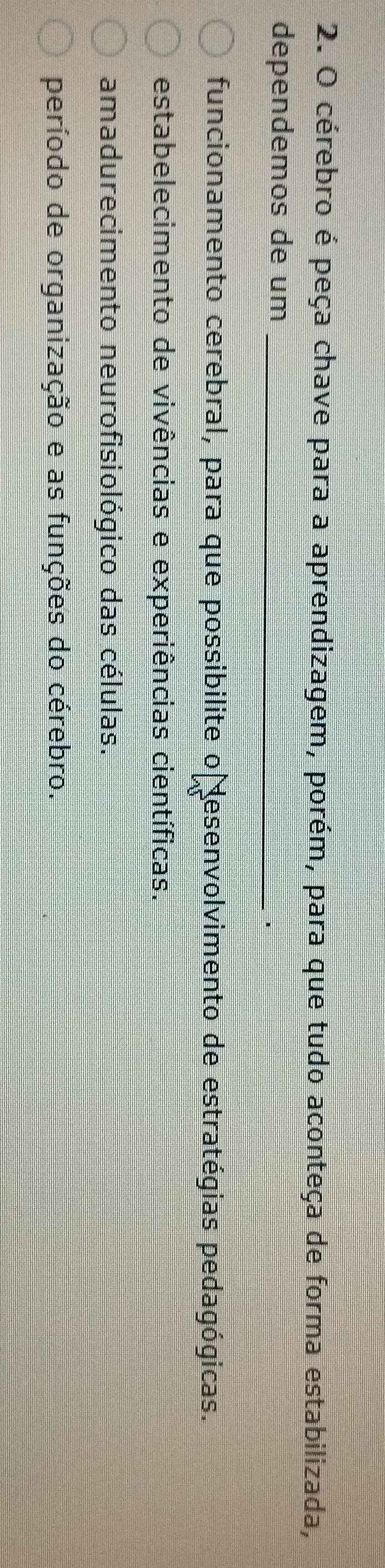 cérebro é peça chave para a aprendizagem, porém, para que tudo aconteça de forma estabilizada,
dependemos de um_
1
funcionamento cerebral, para que possibilite o desenvolvimento de estratégias pedagógicas.
estabelecimento de vivências e experiências científicas.
amadurecimento neurofisiológico das células.
período de organização e as funções do cérebro.