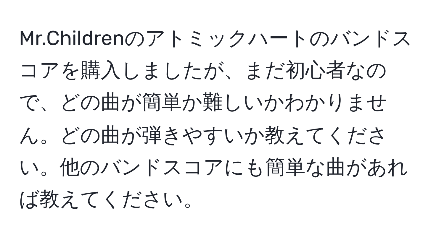 Mr.Childrenのアトミックハートのバンドスコアを購入しましたが、まだ初心者なので、どの曲が簡単か難しいかわかりません。どの曲が弾きやすいか教えてください。他のバンドスコアにも簡単な曲があれば教えてください。