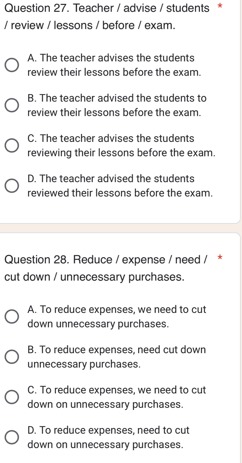 Teacher / advise / students *
/ review / lessons / before / exam.
A. The teacher advises the students
review their lessons before the exam.
B. The teacher advised the students to
review their lessons before the exam.
C. The teacher advises the students
reviewing their lessons before the exam.
D. The teacher advised the students
reviewed their lessons before the exam.
Question 28. Reduce / expense / need / *
cut down / unnecessary purchases.
A. To reduce expenses, we need to cut
down unnecessary purchases.
B. To reduce expenses, need cut down
unnecessary purchases.
C. To reduce expenses, we need to cut
down on unnecessary purchases.
D. To reduce expenses, need to cut
down on unnecessary purchases.