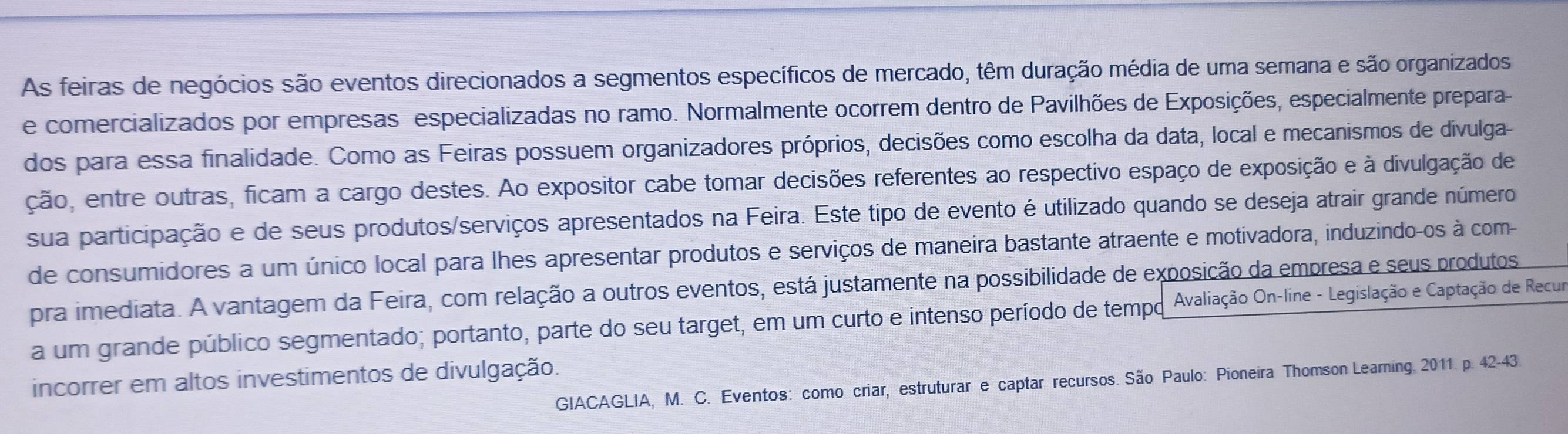 As feiras de negócios são eventos direcionados a segmentos específicos de mercado, têm duração média de uma semana e são organizados 
e comercializados por empresas especializadas no ramo. Normalmente ocorrem dentro de Pavilhões de Exposições, especialmente prepara- 
dos para essa finalidade. Como as Feiras possuem organizadores próprios, decisões como escolha da data, local e mecanismos de divulga- 
ção, entre outras, ficam a cargo destes. Ao expositor cabe tomar decisões referentes ao respectivo espaço de exposição e à divulgação de 
sua participação e de seus produtos/serviços apresentados na Feira. Este tipo de evento é utilizado quando se deseja atrair grande número 
de consumidores a um único local para lhes apresentar produtos e serviços de maneira bastante atraente e motivadora, induzindo-os à com- 
pra imediata. A vantagem da Feira, com relação a outros eventos, está justamente na possibilidade de exposição da empresa e seus produtos 
a um grande público segmentado; portanto, parte do seu target, em um curto e intenso período de tempo Avaliação On-line - Legislação e Captação de Recur 
incorrer em altos investimentos de divulgação. 
GIACAGLIA, M. C. Eventos: como criar, estruturar e captar recursos. São Paulo: Pioneira Thomson Learning 2011. p. 42-43