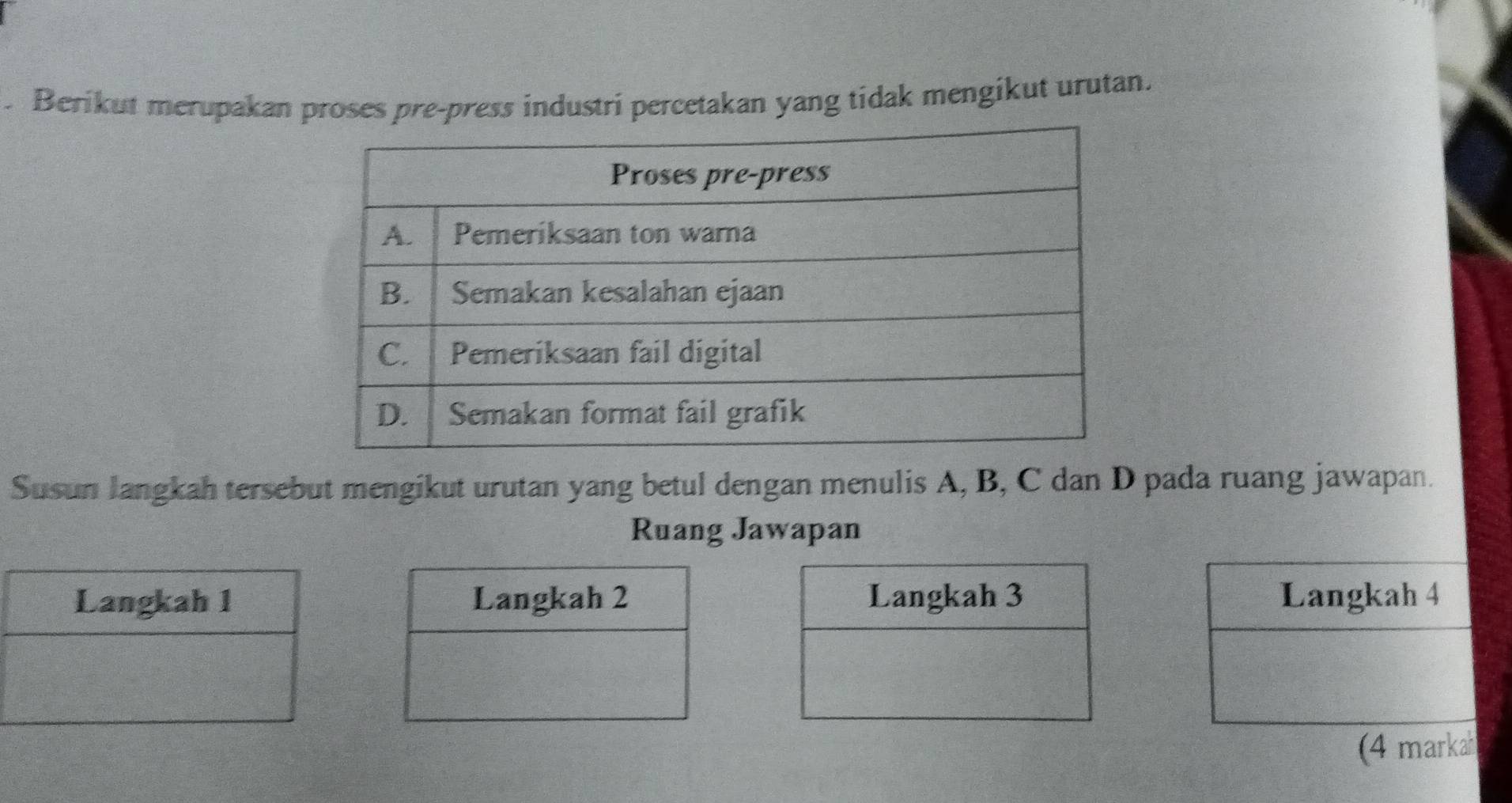 Berikut merupakan proses pre-press industri percetakan yang tidak mengikut urutan. 
Susun langkah tersebut mengikut urutan yang betul dengan menulis A, B, C dan D pada ruang jawapan. 
Ruang Jawapan 
Langkah 3 Langkah 4
(4 markah