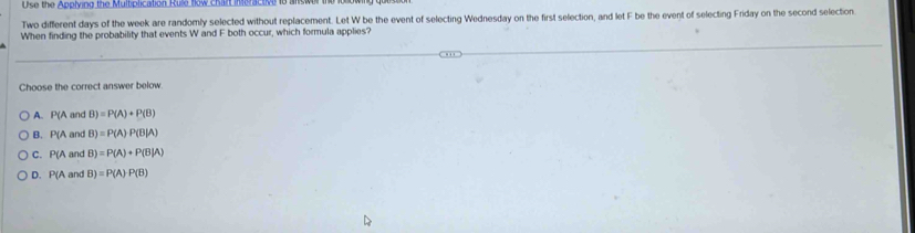 Use the Applving the Multiplication Rule how Char inoractive to ans
Two different days of the week are randomly selected without replacement. Let W be the event of selecting Wednesday on the first selection, and let F be the event of selecting Friday on the second selection
When finding the probability that events W and F both occur, which formula applies?
Choose the correct answer below.
A. P(A and B)=P(A)+P(B)
B. P(A and B)=P(A)P(B|A)
C. P(A and B)=P(A)+P(B|A)
D. P(A and 3) =P(A)P(B)