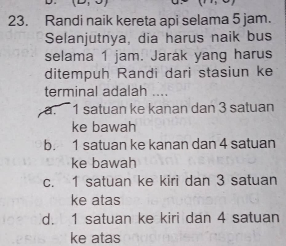 Randi naik kereta api selama 5 jam.
Selanjutnya, dia harus naik bus
selama 1 jam. Jarak yang harus
ditempuh Randi dari stasiun ke
terminal adalah ....
a. 1 satuan ke kanan dan 3 satuan
ke bawah
b. 1 satuan ke kanan dan 4 satuan
ke bawah
c. 1 satuan ke kiri dan 3 satuan
ke atas
d. 1 satuan ke kiri dan 4 satuan
ke atas