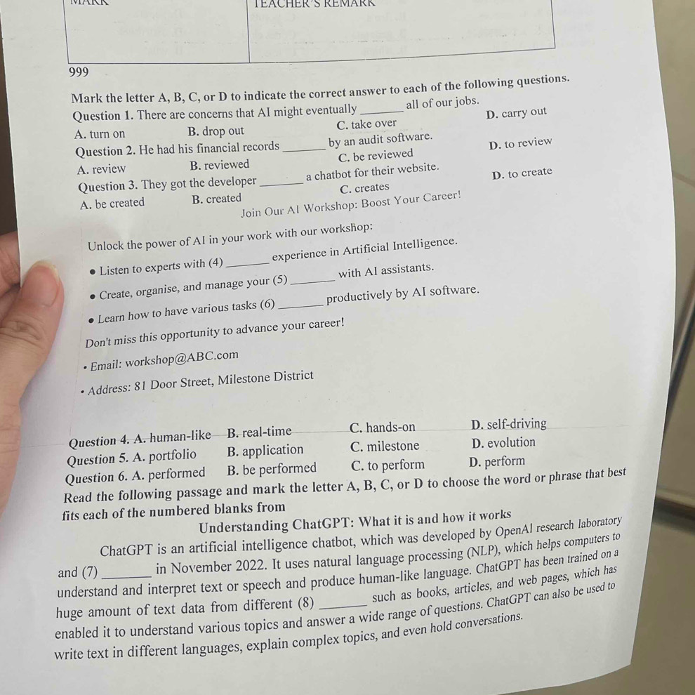 TEACHER´S REMARK
Mark the letter A, B, C, or D to indicate the correct answer to each of the following questio
Question 1. There are concerns that AI might eventually _all of our jobs.
A. turn on B. drop out C. take over D. carry out
Question 2. He had his financial records_ by an audit software.
A. review B. reviewed C. be reviewed D. to review
Question 3. They got the developer _a chatbot for their website.
A. be created B. created C. creates D. to create
Join Our Al Workshop: Boost Your Career!
Unlock the power of AI in your work with our workshop:
Listen to experts with (4) _experience in Artificial Intelligence.
Create, organise, and manage your (5) _with AI assistants.
Learn how to have various tasks (6) _productively by AI software.
Don't miss this opportunity to advance your career!
Email: workshop@ABC.com
Address: 81 Door Street, Milestone District
Question 4. A. human-like B. real-time C. hands-on D. self-driving
Question 5. A. portfolio B. application C. milestone D. evolution
Question 6. A. performed B. be performed C. to perform D. perform
Read the following passage and mark the letter A, B, C, or D to choose the word or phrase that best
fits each of the numbered blanks from
Understanding ChatGPT: What it is and how it works
ChatGPT is an artificial intelligence chatbot, which was developed by OpenAl research laboratory
and (7) in November 2022. It uses natural language processing (NLP), which helps computers to
understand and interpret text or speech and produce human-like language. ChatGPT has been trained on a
huge amount of text data from different (8) _such as books, articles, and web pages, which has
enabled it to understand various topics and answer a wide range of questions. ChatGPT can also be used to
write text in different languages, explain complex topics, and even hold conversations.