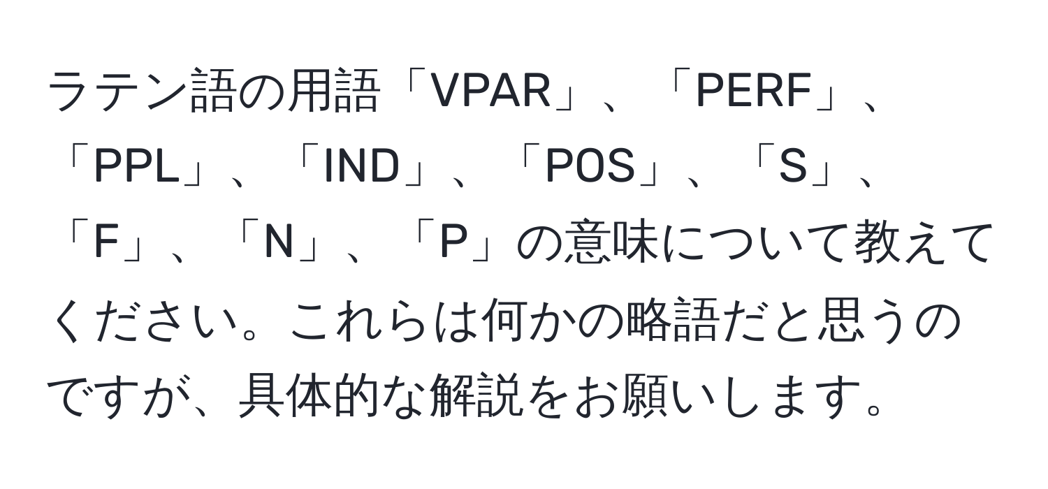 ラテン語の用語「VPAR」、「PERF」、「PPL」、「IND」、「POS」、「S」、「F」、「N」、「P」の意味について教えてください。これらは何かの略語だと思うのですが、具体的な解説をお願いします。