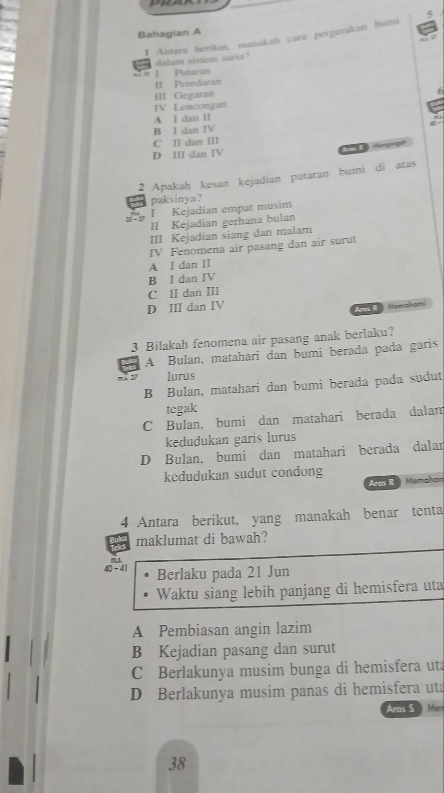 Bahagian A
1 Antará berikut, manakah cara pergerakan bumi
dalam sistem suria?
# 1 Putaran
II Peredaran
III Gegaran
i6
JV Lencongan
A I dan II
B I dan IV
C II dan III
D Ⅲ dan IV
2 Apakah kesan kejadian putaran bumi di atas
paksinya?
I Kejadian empat musim
II Kejadian gerhana bulan
III Kejadian siang dan malam
IV Fenomena air pasang dan air surut
A I dan II
B I dan IV
C II dan III
D ⅢI dan IV
Aros IR Memahami
3 Bilakah fenomena air pasang anak berlaku?
A Bulan, matahari dan bumi berada pada garis
lurus
B Bulan, matahari dan bumi berada pada sudut
tegak
C Bulan, bumi dan matahari berada dalam
kedudukan garis lurus
D Bulan, bumi dan matahari berada dalan
kedudukan sudut condong
Aras R Memahan
4 Antara berikut, yang manakah benar tenta
maklumat di bawah?
40 - 41 Berlaku pada 21 Jun
Waktu siang lebih panjang di hemisfera uta
A Pembiasan angin lazim
B Kejadian pasang dan surut
C Berlakunya musim bunga di hemisfera uta
D Berlakunya musim panas di hemisfera uta
Aras S Mer
38