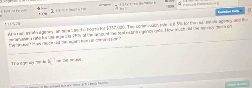 3: Represent u 
In Pragress 
4 
1: Find the Percent ● Done 4-3: Ex 3; Find the Whole & 100% Practice & Problem Solving 
Question Help ' 
15 100% 2 43: Ex 2: Find the Part 3 Try ( 
4 3 PS-20 
At a real estate agency, an agent sold a house for $337,000. The commission rate is 6.5% for the real estate agency and the 
commission rate for the agent is 25% of the amount the real estate agency gets. How much did the agency make on 
the house? How much did the agent earn in commission? 
The agency made $□ on the house. 
ent in the answer box and then click Check Answer 
Chanei Ares