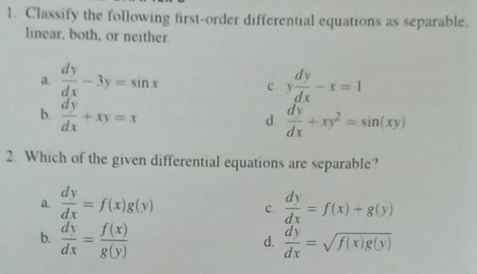 Classify the following first-order differential equations as separable.
linear, both, or neither.
a.  dy/dx -3y=sin x y dy/dx -x=1
C.
b.  dy/dx +xy=x  dy/dx +xy^2=sin (xy)
d.
2. Which of the given differential equations are separable?
a.  dy/dx =f(x)g(y)  dy/dx =f(x)+g(y)
c.
b.  dy/dx = f(x)/g(y)   dy/dx =sqrt(f(x)g(y))
d.