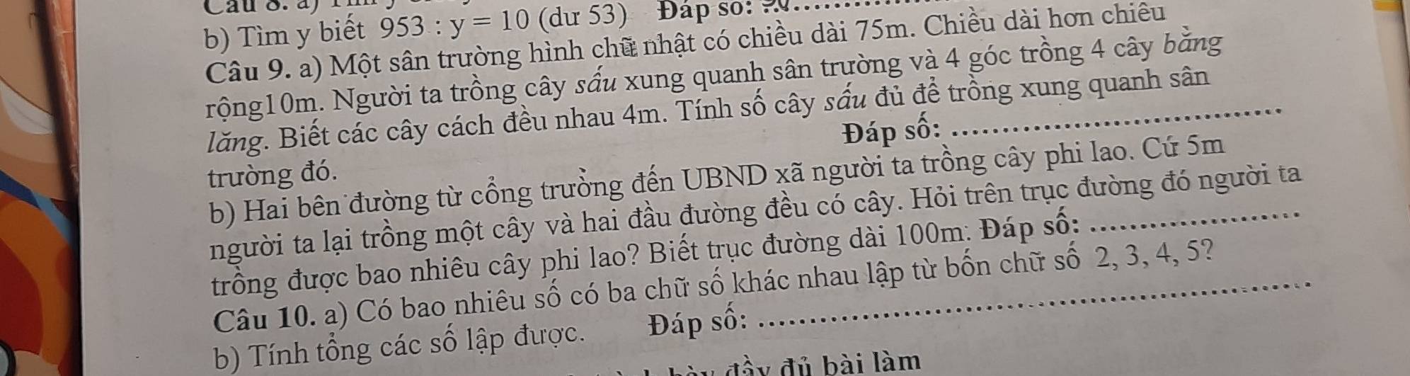 Cau S a 1 
b) Tìm y biết 953:y=10 (dư 53) Đap so: 2.. 
Câu 9. a) Một sân trường hình chữ nhật có chiều dài 75m. Chiều dài hơn chiêu 
rộng10m. Người ta trồng cây sấu xung quanh sân trường và 4 góc trồng 4 cây bằng 
lăng. Biết các cây cách đều nhau 4m. Tính số cây sấu đủ để trồng xung quanh sân 
Đáp số: 
trường đó. 
b) Hai bên đường từ cổng trưởng đến UBND xã người ta trồng cây phi lao. Cứ 5m
người ta lại trồng một cây và hai đầu đường đều có cây. Hỏi trên trục đường đó người ta 
trồng được bao nhiêu cây phi lao? Biết trục đường dài 100m : Đáp số: 
Câu 10. a) Có bao nhiêu số có ba chữ số khác nhau lập từ bốn chữ số 2, 3, 4, 5? 
b) Tính tổng các số lập được. Đáp số: 
đủ bài làm