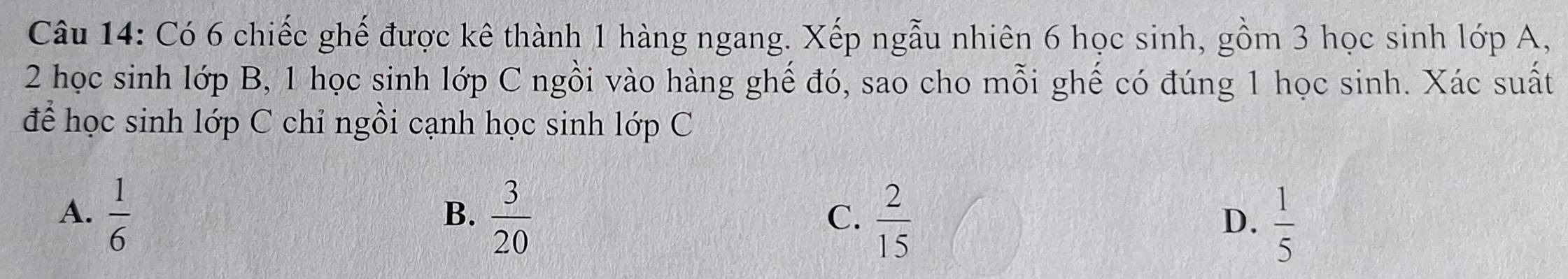 Có 6 chiếc ghế được kê thành 1 hàng ngang. Xếp ngẫu nhiên 6 học sinh, gồm 3 học sinh lớp A,
2 học sinh lớp B, 1 học sinh lớp C ngồi vào hàng ghế đó, sao cho mỗi ghế có đúng 1 học sinh. Xác suất
để học sinh lớp C chỉ ngồi cạnh học sinh lớp C
A.  1/6   3/20   2/15 
B.
C.
D.  1/5 