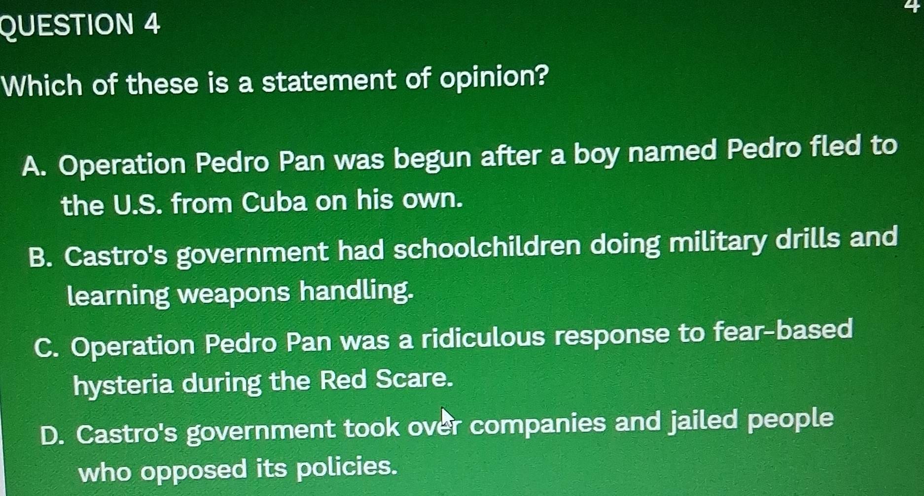 Which of these is a statement of opinion?
A. Operation Pedro Pan was begun after a boy named Pedro fled to
the U.S. from Cuba on his own.
B. Castro's government had schoolchildren doing military drills and
learning weapons handling.
C. Operation Pedro Pan was a ridiculous response to fear-based
hysteria during the Red Scare.
D. Castro's government took over companies and jailed people
who opposed its policies.