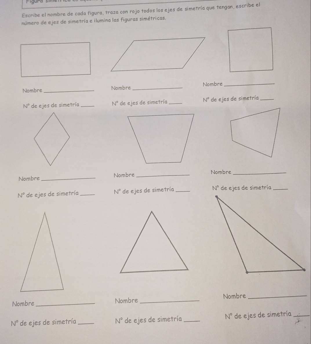 Figura sime 
Escribe el nombre de cada figura, traza con rojo todos los ejes de simetría que tengan, escribe el 
número de ejes de simetría e ilumina las figuras simétricas. 
Nombre _Nombre_ Nombre 
_
N°
N° de ejes de simetría_ N° de ejes de simetría_ de ejes de simetría_ 
Nombre_ Nombre_ Nombre_
N° de ejes de simetría _ N° de ejes de simetría_ N° de ejes de simetría_ 
Nombre _Nombre_ Nombre_
N°
N° de ejes de simetría _de ejes de simetría _de ejes de simetría_
N°