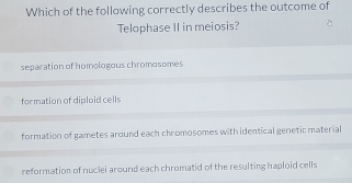 Which of the following correctly describes the outcome of
Telophase II in meiosis?
separation of homologous chromosomes
formation of diploid cells
formation of gametes around each chromosomes with identical genetic material
reformation of nuclei around each chromatid of the resulting haploid cells